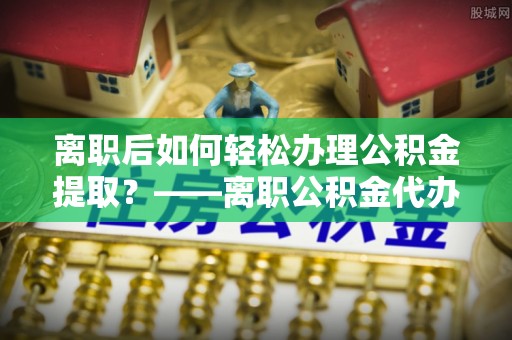 星子离职后如何轻松办理公积金提取？——离职公积金代办提取服务详解