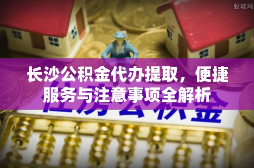 星子长沙公积金代办提取，便捷服务与注意事项全解析