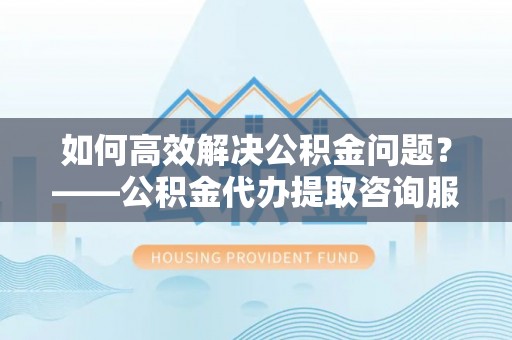 星子如何高效解决公积金问题？——公积金代办提取咨询服务指南