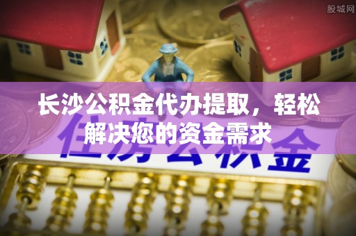 星子长沙公积金代办提取，轻松解决您的资金需求