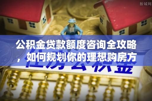 星子公积金贷款额度咨询全攻略，如何规划你的理想购房方案