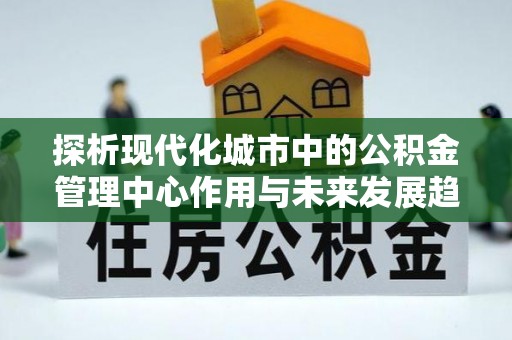 星子探析现代化城市中的公积金管理中心作用与未来发展趋势
