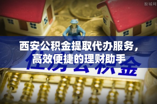 星子西安公积金提取代办服务，高效便捷的理财助手