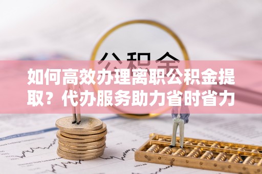 星子如何高效办理离职公积金提取？代办服务助力省时省力