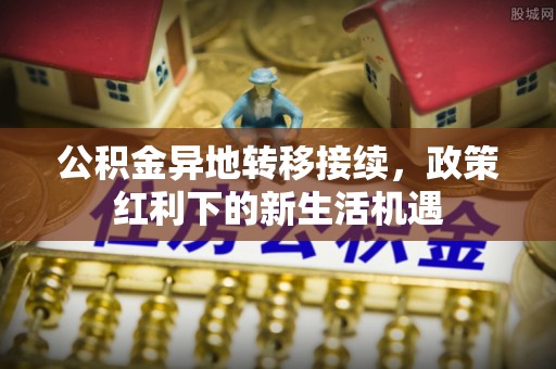 星子公积金异地转移接续，政策红利下的新生活机遇